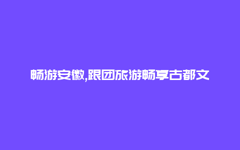 畅游安徽,跟团旅游畅享古都文化和自然风光