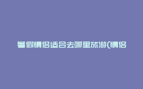 暑假情侣适合去哪里旅游(情侣去哪玩比较好？