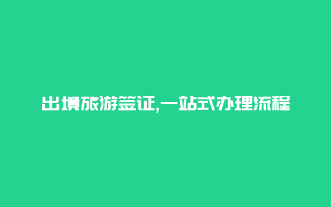 出境旅游签证,一站式办理流程让你轻松畅游世界