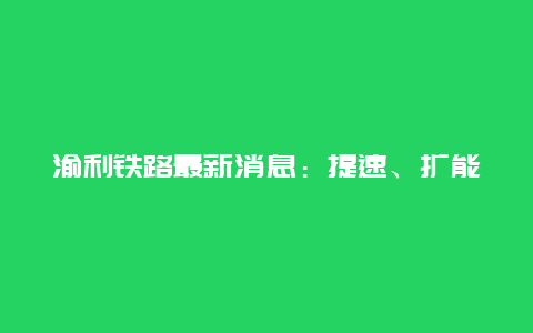 渝利铁路最新消息：提速、扩能改造，助力重庆至利川更便捷出行