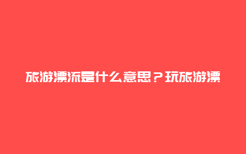 旅游漂流是什么意思？玩旅游漂流需要注意哪些事项？