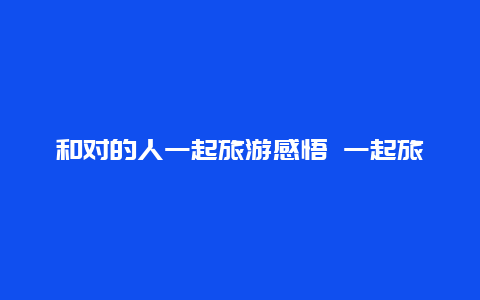 和对的人一起旅游感悟 一起旅游的伙伴叫什么