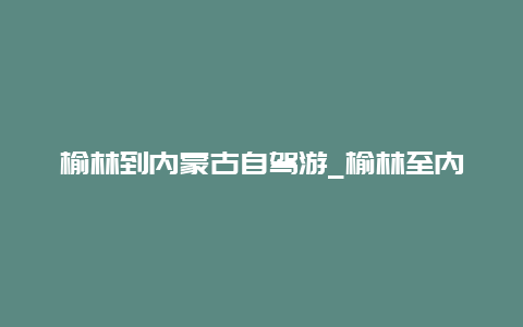 榆林到内蒙古自驾游_榆林至内蒙古自驾游