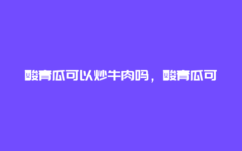 酸青瓜可以炒牛肉吗，酸青瓜可以炒牛肉吗怎么做