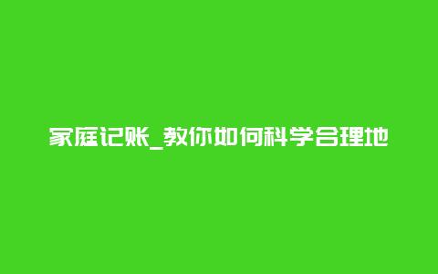 家庭记账_教你如何科学合理地管理家庭财务