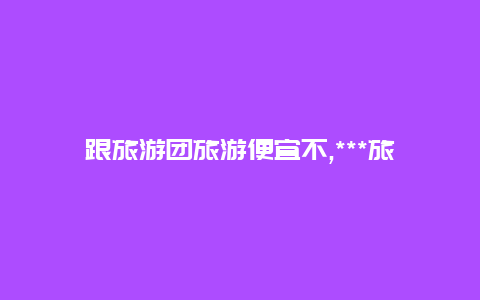 跟旅游团旅游便宜不,***旅行VS跟团旅游哪个更划算让我们告诉您答案