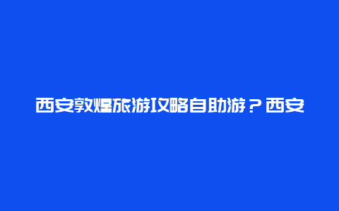 西安敦煌旅游攻略自助游？西安到甘南敦煌自驾游最佳路线？