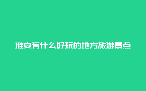 淮安有什么好玩的地方旅游景点_淮安旅游景点必去地方