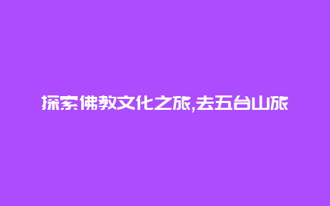 探索佛教文化之旅,去五台山旅游领略千年古刹的壮丽与神秘