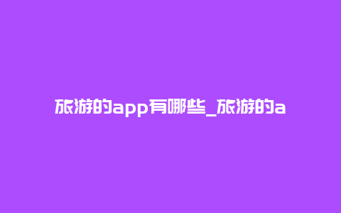 旅游的app有哪些_旅游的app有哪些软件