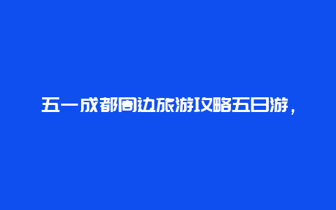 五一成都周边旅游攻略五日游，五一留守成都可以做什么？