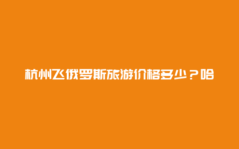 杭州飞俄罗斯旅游价格多少？哈尔滨坐飞机到杭州多少小时