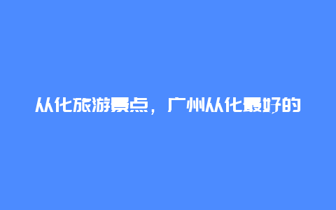 从化旅游景点，广州从化最好的景点