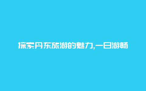 探索丹东旅游的魅力,一日游畅享北方小城的风情