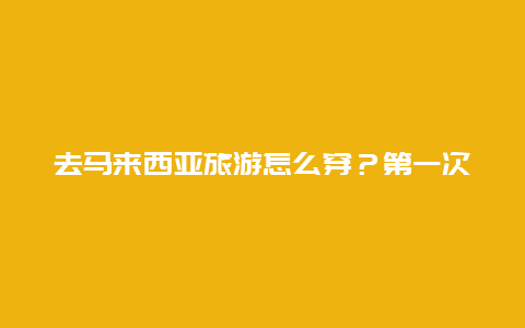 去马来西亚旅游怎么穿？第一次去马来西亚的注意事项