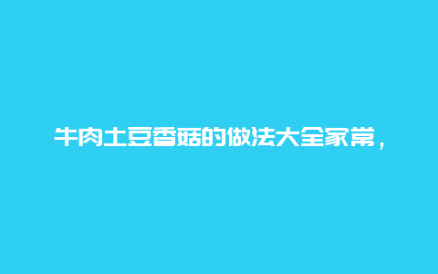 牛肉土豆香菇的做法大全家常，牛肉土豆香菇的做法大全家常窍门