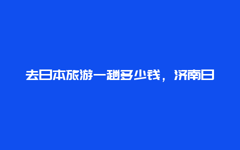 去日本旅游一趟多少钱，济南日本游大约多少钱