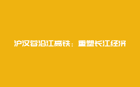 沪汉蓉沿江高铁：重塑长江经济带的交通枢纽