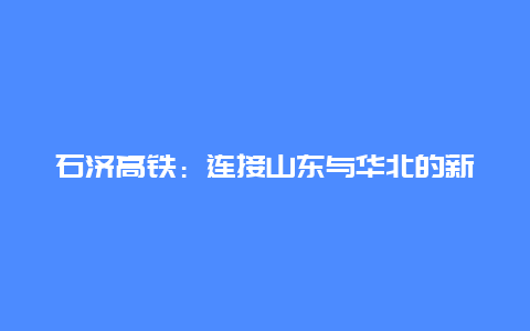 石济高铁：连接山东与华北的新通道