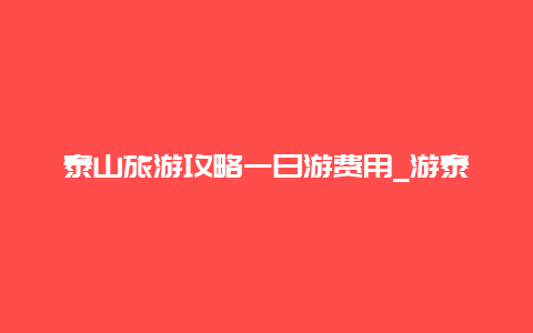 泰山旅游攻略一日游费用_游泰山必备攻略