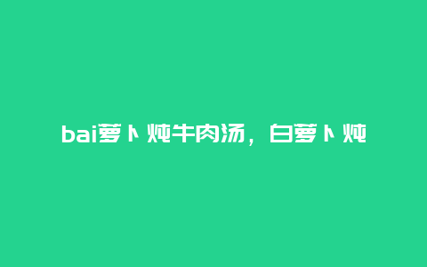 bai萝卜炖牛肉汤，白萝卜炖牛肉汤的功效与作用