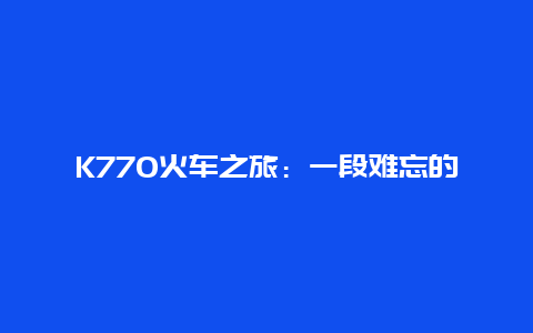 K770火车之旅：一段难忘的旅程