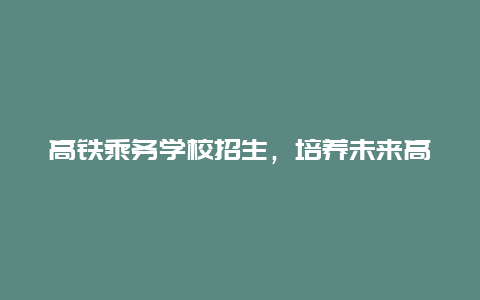 高铁乘务学校招生，培养未来高铁精英