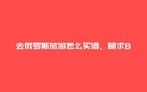 去俄罗斯旅游怎么买酒，跪求BOдka是什么酒听说是俄罗斯酒)