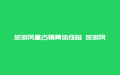 旅游凤凰古镇具体线路 旅游凤凰古镇具体线路图