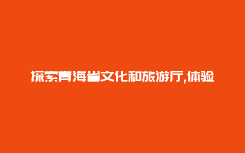 探索青海省文化和旅游厅,体验独特的藏族文化和神秘的自然风光