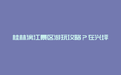 桂林漓江景区游玩攻略？在兴坪古镇怎样游漓江