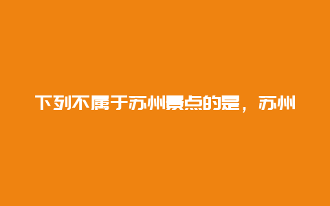 下列不属于苏州景点的是，苏州的主要景区有哪些