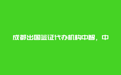 成都出国签证代办机构中智，中智国际商展集团好吗？