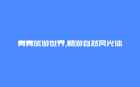 青青旅游世界,畅游自然风光体验独特文化魅力