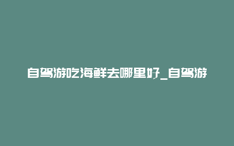 自驾游吃海鲜去哪里好_自驾游吃海鲜去哪里好呢