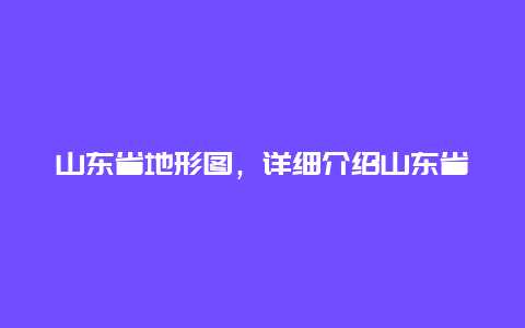 山东省地形图，详细介绍山东省地形地貌特征