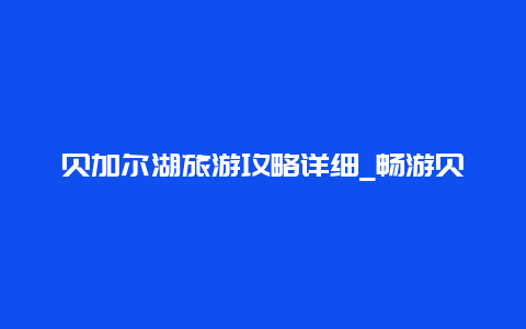 贝加尔湖旅游攻略详细_畅游贝加尔湖的必备指南