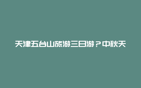 天津五台山旅游三日游？中秋天津周边三日游？