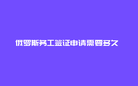 俄罗斯务工签证申请需要多久 俄罗斯作息时间？