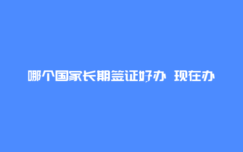 哪个国家长期签证好办 现在办理哪个国家的永居较为容易？