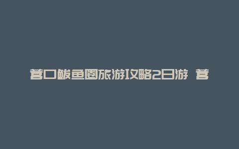 营口鲅鱼圈旅游攻略2日游 营口仙人岛旅游攻略？