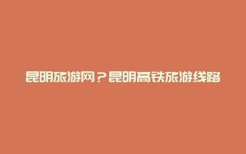 昆明旅游网？昆明高铁旅游线路推荐