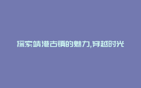 探索靖港古镇的魅力,穿越时光的旅行之旅