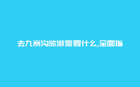 去九寨沟旅游需要什么,全面指南与实用建议