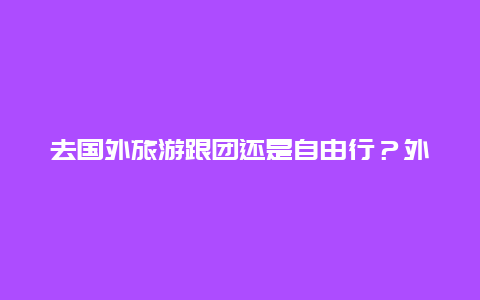 去国外旅游跟团还是自由行？外出旅游是在出发地报团好，还是到目的地报团经济实惠？