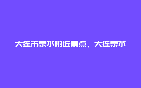 大连市泉水附近景点，大连泉水详细地图