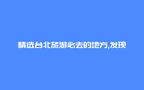 精选台北旅游必去的地方,发现台北的美食与购物热点