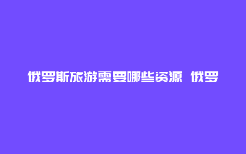 俄罗斯旅游需要哪些资源 俄罗斯特产有哪些