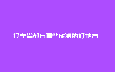 辽宁省都有哪些旅游的好地方 辽宁省有哪些著名风景区？