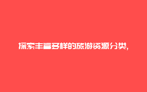 探索丰富多样的旅游资源分类,从自然景观到文化遗址您将发现无尽的旅游可能性